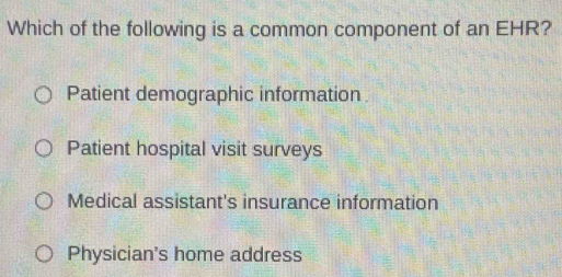 Which of the following is a common component of an EHR?
Patient demographic information
Patient hospital visit surveys
Medical assistant's insurance information
Physician's home address