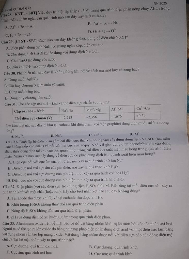 NH 2025
K 12 - Đề CƯơNG GK2
Cầu 28. [KNTT - SBT] Việc duy trì điện áp thấp (~ 5 V) trong quá trình điện phân nóng chây Al_2O_3 trong
3NaF. AIF₃ nhằm ngãn cản quá trình nào sau đãy xây ra ở cathode?
B. Na^++1eto Na.
A. Al^(3+)+3eto Al.
D. O_2+4eto O^2.
C. F_2+2eto 2F.
Câu 29. [CTST - SBT] Cách nào sau đây không được dùng để điều chế NaOH?
A. Điện phân dung dịch NaCl có màng ngăn xốp, điện cực trơ
B. Cho dung dịch Ca(OH)₂ tác dụng với dung dịch Na_2CO_3
C. Cho Na₂O tác dụng với nước.
D. Dẫn khí NH3 vào dung dịch Na_2CO_3.
Câu 30. Phát biểu nào sau đây là không đúng khi nói về cách mạ một huy chương bạc?
A. Dùng muối Ag sqrt(O) 1.
B. Đặt huy chương ở giữa anốt và catốt.
C. Dùng anốt bằng bạc.
D. Dùng huy chương làm catốt
Câu 31. Cho các cặp oxi hoá - khử và thế điện cực chuẩn tương ứng:
lon kim loại nào sau đây bị khử tại cathode khi điện phân (với điện graphite) dung 
ứng?
A. Mg^(2+).
B. Na^+.
C. Cu^(2+). D. Al^(3+).
Câu 31. Thiết lập hệ điện phân gồm hai điện cực than chì nhúng vào cốc đựng dung dịch Na₂SO₄ (hai điện
cực không tiếp xúc nhau) và nổi với hai cực của acquy. Nhỏ vài giọt dung dịch phenolphtalein vào dung
dịch, thấy dung dịch tại khu vực bao quanh một trong hai điện cực xuất hiện màu hồng trong quá trình điện
phân. Nhận xét nào sau đây đúng về điện cực có phần dung dịch bao quanh xuất hiện màu hồng?
A. Điện cực nổi với cực âm của pin điện, nơi xảy ra quá trình khử ion Na^+
B. Điện cực nối với cực âm của pin điện, nơi xảy ra quá trình khử H_2O.
C. Điện cực nổi với cực dương của pin điện, nơi xảy ra quá trình oxi hoá H_2O.
D. Điện cực nổi với cực dương của pin điện, nơi xảy ra quá trình khử H_2O.
Câu 32. Điện phân (với các điện cực trơ) dung dịch H_2SO_40,01 M. Biết rằng tại mỗi điện cực chi xảy ra
quá trình khử với một chất (hoặc ion). Hãy cho biết nhận xét nào sau đây không đúng?
A. Tại anode thu được khí O_2 và tại cathode thu được khí H_2.
B. Khối lượng H₂SO₄ không thay đổi sau quá trình điện phân.
C. Nồng độ H_2SO_4 1  không đồi sau quá trình điện phân.
D. pH của dung dịch có xu hướng giảm trong quá trình điện phân.
Câu 33. Aluminium oxide trên bể mặt bảo vệ đồ vật bằng nhôm khỏi bị ăn mòn bởi các tác nhân oxi hoá.
Người ta có thể tạo ra lớp oxide đó bằng phương pháp điện phân dung dịch acid với một điện cực làm bằng
vật dụng nhôm cần tạo lớp mảng oxide. Vật dụng bằng nhôm được nổi với điện cực nào của dòng điện một
chiều? Tại bể mặt nhôm xây ra quá trình nào?
A. Cực dương; quá trình oxi hoá. B. Cực dương; quá trình khử.
C. Cực âm; quá trình oxi hoá. D. Cực âm; quá trình khử.