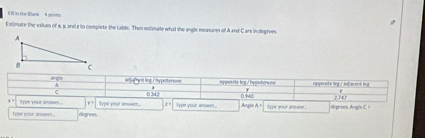 Fill in the Blank 4 points
Estimate the values of x, y, and z to complete the table. Then estimate what the angle measures of A and C are in degrees.
angle adja0 gnt leg / hypotenuse opposite leg /hypotenuse upposite leg / adjacent leg
A
x
C
y
0.342 0.940 2.747
x= type your answer... y= type your answer... z= type your answer.. Angle A= type your answer. degrees, Angle C =
type your answer.. degrees.