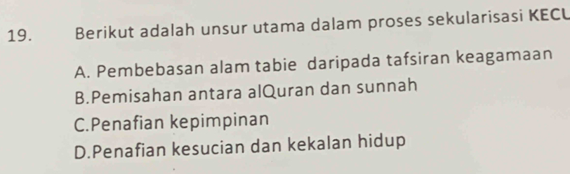 Berikut adalah unsur utama dalam proses sekularisasi KECU
A. Pembebasan alam tabie daripada tafsiran keagamaan
B.Pemisahan antara alQuran dan sunnah
C.Penafian kepimpinan
D.Penafian kesucian dan kekalan hidup