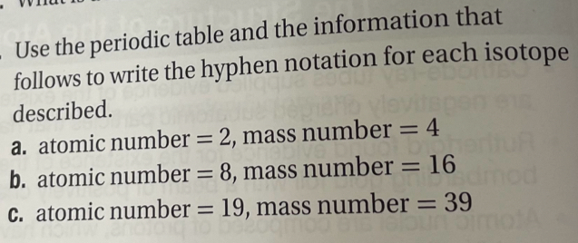 Use the periodic table and the information that
follows to write the hyphen notation for each isotope
described.
a. atomic number =2 , mass number =4
b. atomic number =8 , mass number =16
c. atomic number =19 , mass number =39