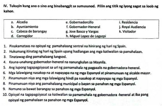 Tukuyin kung ano o sino ang binabanggit sa sumusunod. Piliin ang titik ng iyong sagot sa loob ng
kahon.
a. Alcadia e. Gobernadorcillo i. Residencia
b. Ayuntamiento f. Gobernador-Heneral j. Royal Audiencia
c. Cabeza de barangay g. Jose Basco y Vargas k, Visitador
d. Corregidor h. Miguel Lopez de Legazpi
1. Pinakamataas na opisyal ng pamahalaang sentral na hinirang ng hari ng Spain.
2. Hukumang itinatag ng hari ng Spain upang hadlangan ang mga katiwalian sa pamahalaan.
3. Tinatawag ding pamahalaang lungsod.
4. Kauna-unahang gobernador-heneral na nanungkulan sa Maynila.
5. Ang lupong tagapagsiyasat sa uri ng pamamahala ng pagpaalis na gobernadora-heneral.
6. Mga lalawigang nasakop na at napayapa na ng mga Espanyol at pinamunuan ng alcalde mayor.
7. Pinamunuan niya ang mga lalawigang hindi pa nasakop at napayapa ng mga Espanyol.
8. Pinamunuan niya ang pamahalaang municipal o bayan sa panahon ng mga Espanyol.
9. Namuno sa bawat barangay sa panahon ng mga Espanyol.
10. Opisyal na tagapagsiyasat sa katiwalian sa pamamahala ng gobernadora -heneral at iba pang
opisyal ng pamahalaan sa panahon ng mga Espanyol.