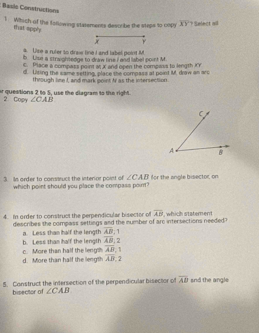 Basèc Constructions
1. Which of the fallowing statements describe the steps to copy overline XY ? Select all
that apply
x
Y
a. Use a ruler to draw line I and label point M.
b Use a straightedge to draw line / and label point M.
c. Place a compass point at X and open the compass to length XY
d. Using the same setting, place the compass at point M. draw an arc
through line /, and mark point N as the intersection.
r questions 2 to 5, use the diagram to the right.
2 Copy ∠ CAB
3. In order to construct the interior point of ∠ CAB for the angle bisector, on
which point should you place the compass point?
4. In order to construct the perpendicular bisector of overline AB , which statement
describes the compass settings and the number of arc intersections needed?
a. Less than half the length overline AB; 1
b. Less than half the length overline AB , 2
c More than half the length overline AB , 1
d. More than half the length overline AB; 2
5. Construct the intersection of the perpendicular bisector of overline AB and the angle
bisector of ∠ CAB