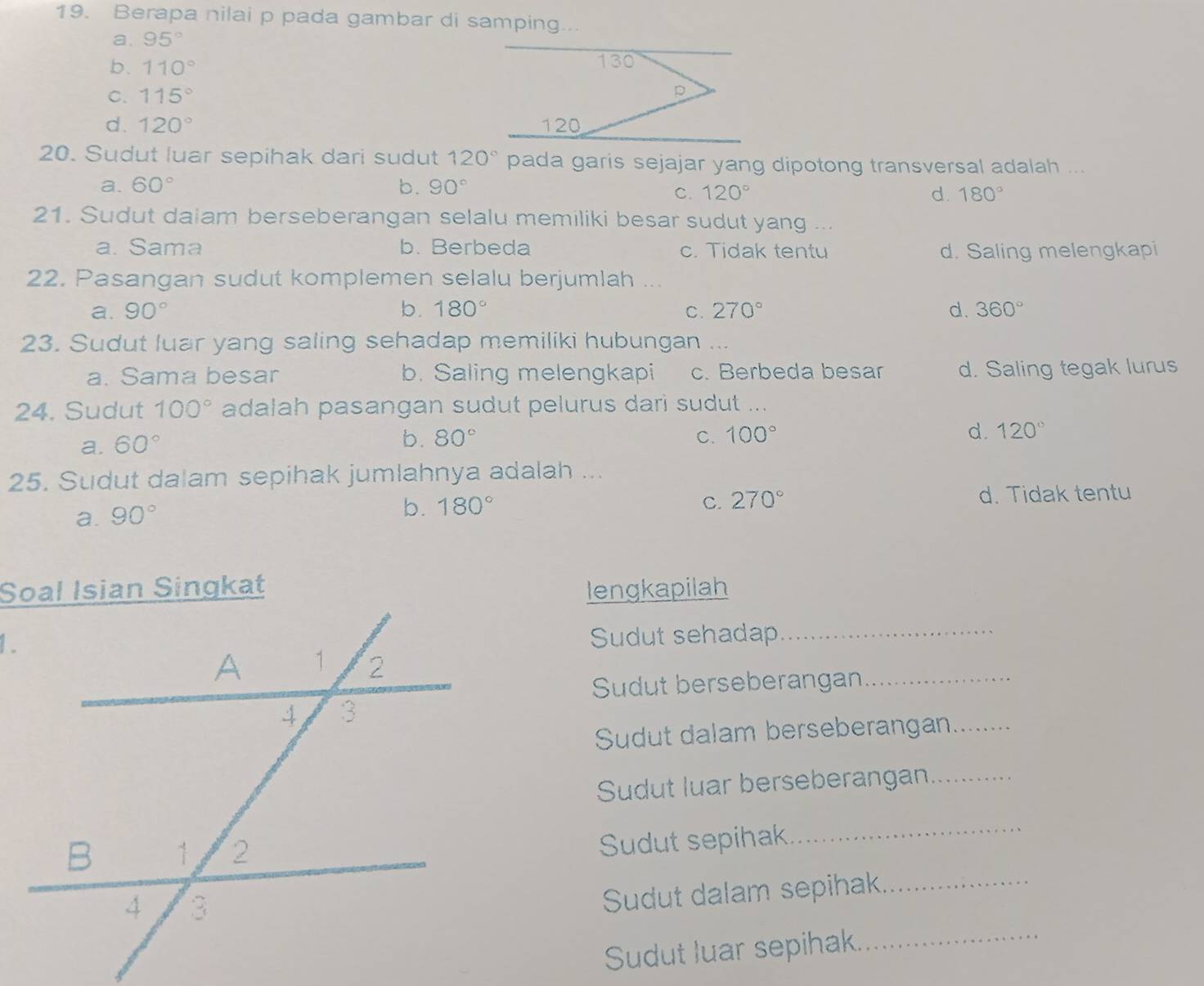 Berapa nilai p pada gambar di samping...
a. 95°
b. 110°
C. 115°
d. 120°
20. Sudut luar sepihak dari sudut 120° pada garis sejajar yang dipotong transversal adalah ...
a. 60° b. 90°
C. 120° d. 180°
21. Sudut daiam berseberangan selalu memiliki besar sudut yang ...
a. Sama b. Berbeda c. Tidak tentu d. Saling melengkapi
22. Pasangan sudut komplemen selalu berjumlah ...
a. 90° b. 180° C. 270° d. 360°
23. Sudut luar yang saling sehadap memiliki hubungan ...
a. Sama besar b. Saling melengkapi c. Berbeda besar d. Saling tegak lurus
24. Sudut 100° adalah pasangan sudut pelurus dari sudut ...
a. 60°
b. 80° C. 100°
d. 120°
25. Sudut dalam sepihak jumlahnya adalah ...
a. 90°
b. 180° C. 270° d. Tidak tentu
Soal Isian Singkatlengkapilah
1.
Sudut sehadap_
Sudut berseberangan_
Sudut dalam berseberangan_
Sudut luar berseberangan_
Sudut sepihak
_
Sudut dalam sepihak._
Sudut luar sepihak._