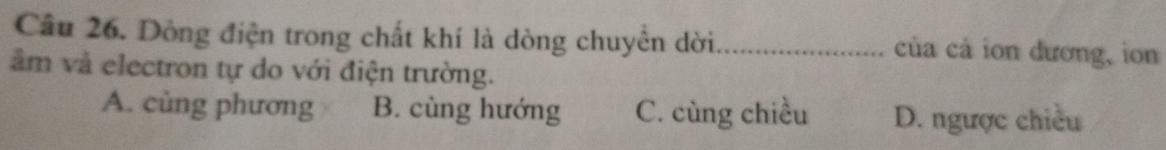 Dòng điện trong chất khí là dòng chuyền dời _của cả ion đương, ion
âm và electron tự do với điện trường.
A. cùng phương B. cùng hướng C. cùng chiều
D. ngược chiều