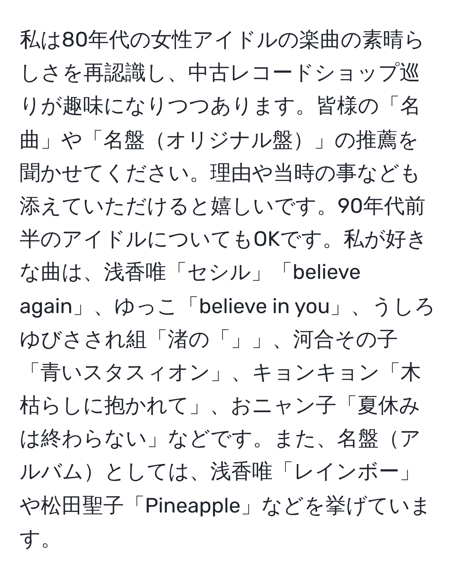 私は80年代の女性アイドルの楽曲の素晴らしさを再認識し、中古レコードショップ巡りが趣味になりつつあります。皆様の「名曲」や「名盤オリジナル盤」の推薦を聞かせてください。理由や当時の事なども添えていただけると嬉しいです。90年代前半のアイドルについてもOKです。私が好きな曲は、浅香唯「セシル」「believe again」、ゆっこ「believe in you」、うしろゆびさされ組「渚の「」」、河合その子「青いスタスィオン」、キョンキョン「木枯らしに抱かれて」、おニャン子「夏休みは終わらない」などです。また、名盤アルバムとしては、浅香唯「レインボー」や松田聖子「Pineapple」などを挙げています。