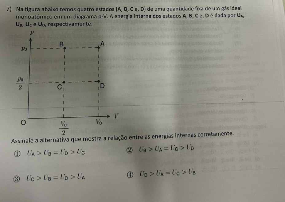 Na figura abaixo temos quatro estados (A,B,Ce,D) de uma quantidade fixa de um gás ideal
monoatômico em um diagrama p-V. A energia interna dos estados A, B, C e, D é dada por U_A,
U_B,U_C e U_D , respectivamente.
Assinale a alternativa que mostra a relação entre as energias internas corretamente.
① U_A>U_B=U_D>U_C
② U_B>U_A=U_C>U_D
③ U_C>U_B=U_D>U_A
④ U_D>U_A=U_C>U_B