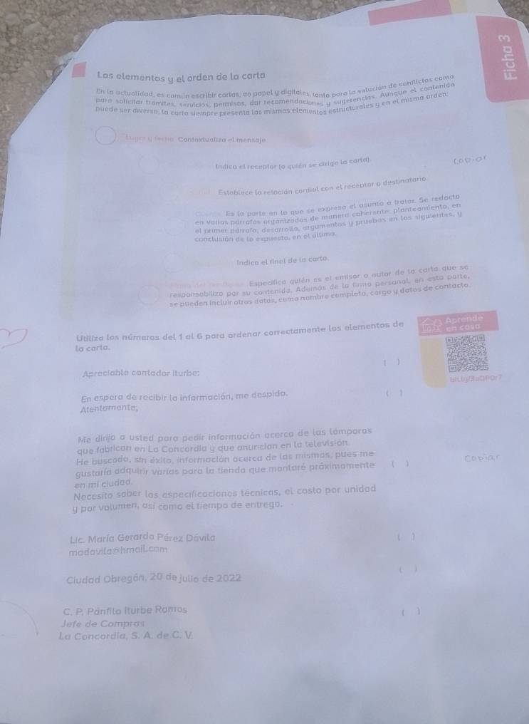 Los elementos y el orden de la carto
En la actualidad, es comin escribir cartas, en popel y digitales, tanto para la vstución de conflictos como
para solicitar framites, servicios, permisos, dol recomendaciones y sugerencias. Aunque el contenido
puede ser diversa, la corta siempre presenta los mismos elementos estructurales y en el mismo orden:
Lugas y tecta Contoxtualiza el mensaje
Iulica el receptor (a quián se dirige la carta)
Capior
Establece la relación cordial con el receptor a destinatario.
Es la parte en la que se expresa el asunto a trator. Se redacto
en Varías parrafos organizados de manera cohersate, planteamiento, en
el primer parrafo, desarrolla, argumentos y pruebas en los siguientes, y
conclusión de la expuesta, en el última.
Indico el finel de la carto.
_ Específica quién as el emisor a autor de lo carta que se
respansabiliza por su contenida. Además de la fimo persanal, en esta parte,
se pueden incluir otros datas, como nambre completo, cargo y datos de contacto
Utiliza los números del 1 al 6 para ordenar correctamente los elementos de [5 en cosp  Aprende
la carta.
Apreciable contador iturbe: [ )
En espera de recibir la información, me despida. ( 1 biLljf8aQP0r7
Atentamente,
Me dirijo a usted para pedir información acerca de las lómporas
que fabrican en La Concordia y que anunción en la televisión.
He buscado, sin éxito, información acerca de las mismas, pues me
gustaría adquirir varlas para la tienda que montaré próximomente ( ) Ca p>a,r
en mi cludad.
Necesito saber los especificaciones técnicas, el costo por unidad
y por volumen, así como el tiempo de entrego.
Lic. María Gerardo Pérez Dávila
madavila@hmaiLcom ( )
( )
Ciudad Obregón, 20 de julio de 2022
C. P. Panfilo Iturbe Ramos
( )
Jefe de Compras
La Concordia, S. A. de C. V