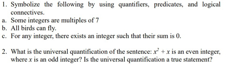 Symbolize the following by using quantifiers, predicates, and logical 
connectives. 
a. Some integers are multiples of 7
b. All birds can fly. 
c. For any integer, there exists an integer such that their sum is 0. 
2. What is the universal quantification of the sentence: x^2+x is an even integer, 
where x is an odd integer? Is the universal quantification a true statement?