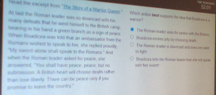 TIME REMAINING 52:01
Reaid the exceept from 'The Story of a Warrior Queen." Which action best supports the idea that Boadicea is a
At last the Roman leader was so downcast with his warrior?
many defeats that he went himself to the British camp, The Roman leader asks for peace with the Britons
bearing is his hand a green branch as a sign of peace
When Boadicea was told that an ambassador from the Boadicea evokes pity by choosing death
Romans wished to speak to her, she replied proudly, The Roman leader is downcast and does not want
"My sword alone shall speak to the Romans." And to fight.
when the Roman leader asked for peace, she Boadicea tells the Roman leader that she will speak
answered. "You shall have peace, peace, but no with her sword
sutimission. A British heart will choose death rather
than lose liberty. There can be peace only if you
promise to leave the country."