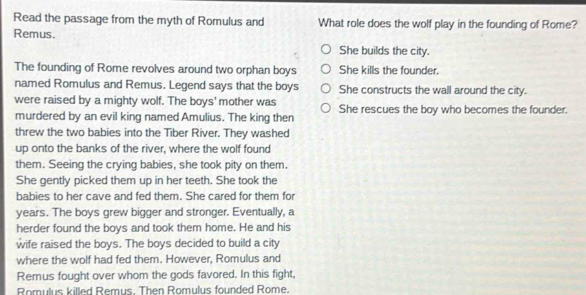 Read the passage from the myth of Romulus and What role does the wolf play in the founding of Rome?
Remus.
She builds the city.
The founding of Rome revolves around two orphan boys She kills the founder.
named Romulus and Remus. Legend says that the boys She constructs the wall around the city.
were raised by a mighty wolf. The boys' mother was She rescues the boy who becomes the founder.
murdered by an evil king named Amulius. The king then
threw the two babies into the Tiber River. They washed
up onto the banks of the river, where the wolf found
them. Seeing the crying babies, she took pity on them.
She gently picked them up in her teeth. She took the
babies to her cave and fed them. She cared for them for
years. The boys grew bigger and stronger. Eventually, a
herder found the boys and took them home. He and his
wife raised the boys. The boys decided to build a city
where the wolf had fed them. However, Romulus and
Remus fought over whom the gods favored. In this fight,
Romulus killed Remus. Then Romulus founded Rome.