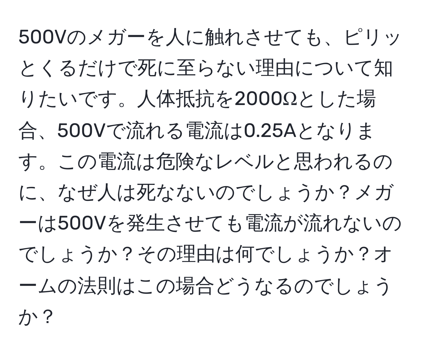 500Vのメガーを人に触れさせても、ピリッとくるだけで死に至らない理由について知りたいです。人体抵抗を2000Ωとした場合、500Vで流れる電流は0.25Aとなります。この電流は危険なレベルと思われるのに、なぜ人は死なないのでしょうか？メガーは500Vを発生させても電流が流れないのでしょうか？その理由は何でしょうか？オームの法則はこの場合どうなるのでしょうか？