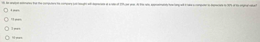 An analyst estimates that the computers his company just bought will depreciate at a rate of 25% per year. At this rate, approximately how long will it take a computer to depreciate to 30% of its original value?
4 years
15 years
2 years
10 years