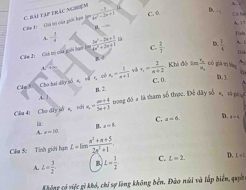 D. -1
C. BàI TậP tRÁC NGHIệM
C. 0. Có ba
Câu 1: Giá trị của giới hạn lìm  (-3)/4n^2-2n+1  là:
A.
B. -∞.
A. 17
A. - 3/4 . 
Tỉnh
D.
C.  2/7 .  3/4 . A. I
Câu 2: Giá trị của giới hạn lìm  (3n^3-2n+1)/4n^4+2n+1  là:
Giá
B. 0.
A. +∞.
. Khi đó có giá trị bằng
và
Câu 3: Cho hai dãy shat 0 u_n và V_n cdot 0 u_n= 1/n+1  v_n= 2/n+2  limlimits frac v_nu_n
A.
C. 0. Gi
D. 3.
A
B. 2.
A. 1.
Câu 4: Cho dãy Shat O u_n với u_n= (an+4)/5n+3  trong đó a là tham số thực. Đề dãy số u_n có giá b
C. a=6.
D.
là:
B. a=8. a=4
A. a=10. 
Câu 5: Tính giới hạn L=lim (n^2+n+5)/2n^2+1 .
C. L=2.
D. L=l
A. L= 3/2 . 
B. L= 1/2 . 
Không có việc gì khó, chỉ sợ lòng không bền. Đào núi và lấp biển, quyết