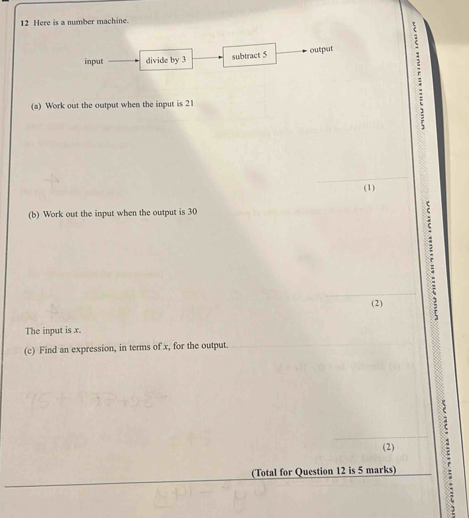 Here is a number machine. 
input divide by 3 subtract 5 output 
(a) Work out the output when the input is 21
(1) 
(b) Work out the input when the output is 30
(2) 
The input is x. 
(c) Find an expression, in terms of x, for the output. 
(2) 
(Total for Question 12 is 5 marks) 
: