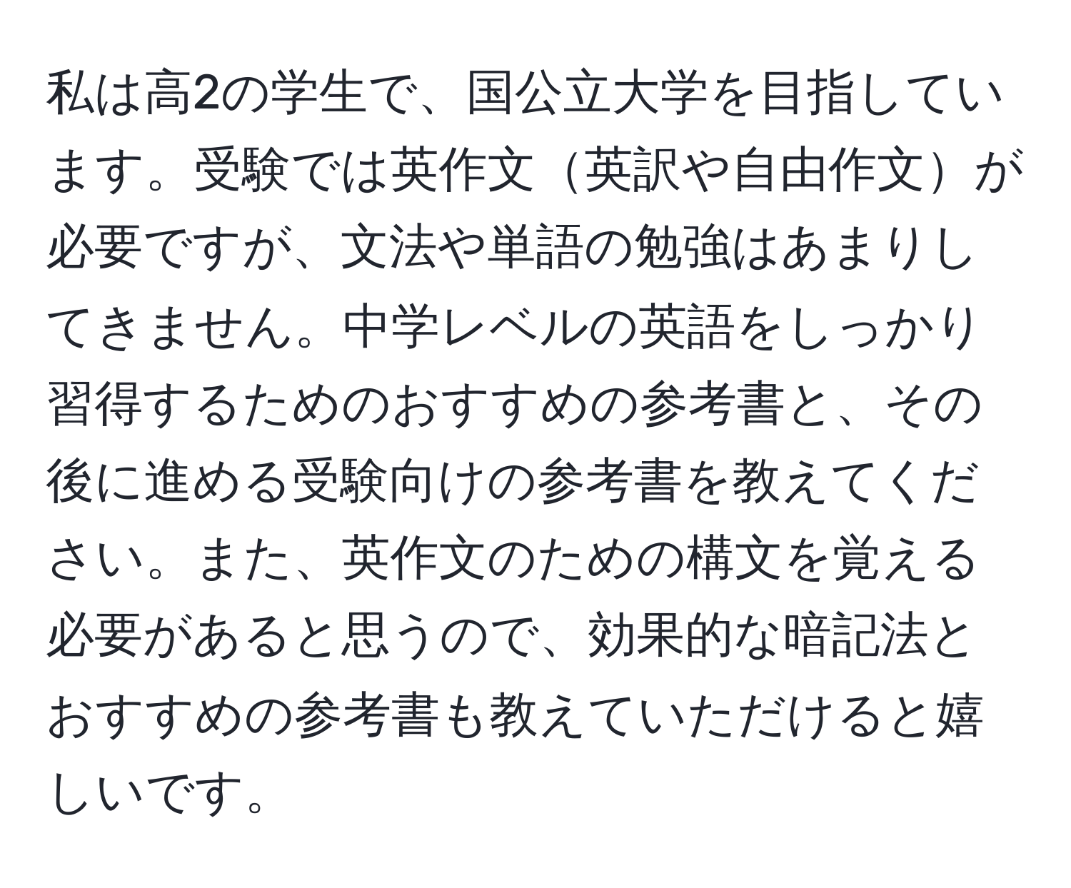 私は高2の学生で、国公立大学を目指しています。受験では英作文英訳や自由作文が必要ですが、文法や単語の勉強はあまりしてきません。中学レベルの英語をしっかり習得するためのおすすめの参考書と、その後に進める受験向けの参考書を教えてください。また、英作文のための構文を覚える必要があると思うので、効果的な暗記法とおすすめの参考書も教えていただけると嬉しいです。