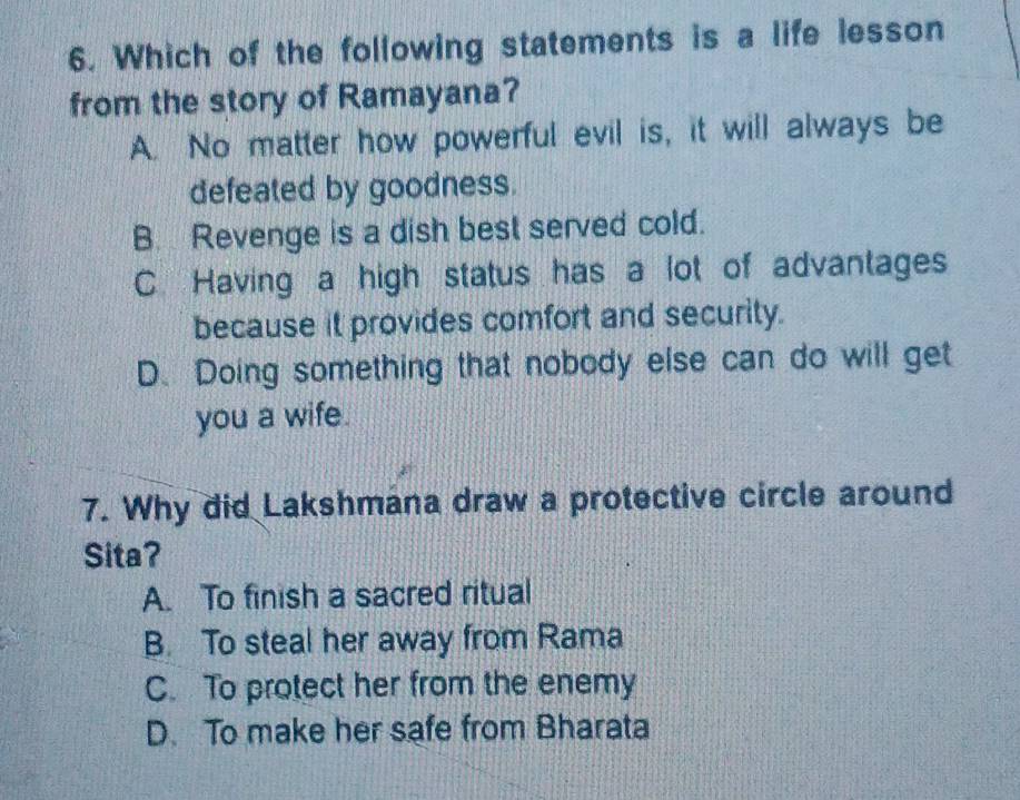 Which of the following statements is a life lesson
from the story of Ramayana?
A. No matter how powerful evil is, it will always be
defeated by goodness.
B. Revenge is a dish best served cold.
C Having a high status has a lot of advantages
because it provides comfort and security.
D. Doing something that nobody else can do will get
you a wife.
7. Why did Lakshmana draw a protective circle around
Sita?
A. To finish a sacred ritual
B. To steal her away from Rama
C. To protect her from the enemy
D. To make her safe from Bharata