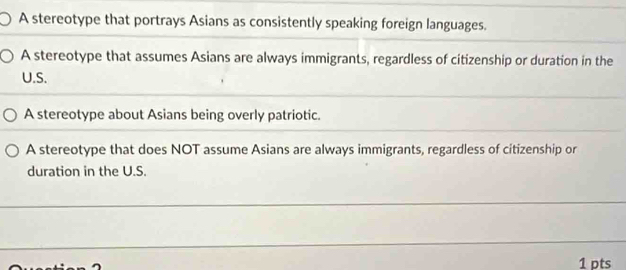 A stereotype that portrays Asians as consistently speaking foreign languages.
A stereotype that assumes Asians are always immigrants, regardless of citizenship or duration in the
U.S.
A stereotype about Asians being overly patriotic.
A stereotype that does NOT assume Asians are always immigrants, regardless of citizenship or
duration in the U.S.
1 pts