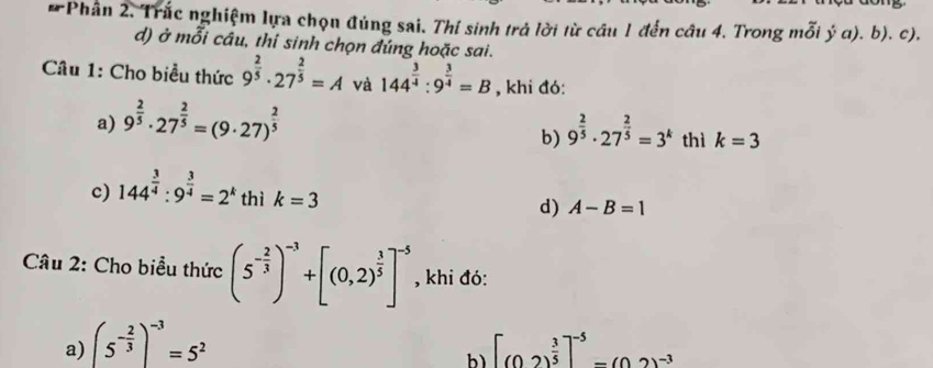 Phân 2. Trắc nghiệm lựa chọn đúng sai. Thí sinh trả lời từ câu 1 đến câu 4. Trong mỗi ý α). b). c).
d) ở mỗi câu, thi sinh chọn đúng hoặc sai.
Câu 1: Cho biểu thức 9^(frac 2)5· 27^(frac 2)5=A và 144^(frac 3)4:9^(frac 3)4=B , khi đó:
a) 9^(frac 2)5· 27^(frac 2)5=(9· 27)^ 2/5 
b) 9^(frac 2)5· 27^(frac 2)5=3^k thì k=3
c) 144^(frac 3)4:9^(frac 3)4=2^k thì k=3
d) A-B=1
Câu 2: Cho biểu thức (5^(-frac 2)3)^-3+[(0,2)^ 3/5 ]^-5 , khi đó:
a) (5^(-frac 2)3)^-3=5^2 [(02)^ 3/5 ]^-5-(02)^-3
b)