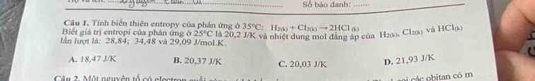 Số báo danh:_
Câu 1. Tính biến thiên entropy của phản ứng ở 35°C:H_2(k)+Cl_2(k)to 2HCl(k)
Biết giá trị entropi của phản ứng ở 25°C là 20,2 J/K và nhiệt dung mol đẳng áp của H_2(k), Cl_2(k) và HCl_(k)
lần lượt là: 28,84; 34,48 và 29,09 J/mol. K.
A. 18,47 J/K B. 20,37 J/K C. 20,03 J/K D. 21,93 J/K
Câu 2. Một nguyên tổ có electron
oi cá c obitan có m