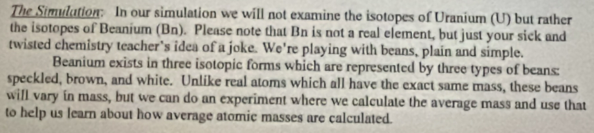 The Simulution: In our simulation we will not examine the isotopes of Uranium (U) but rather 
the isotopes of Beanium (Bn). Please note that Bn is not a real element, but just your sick and 
twisted chemistry teacher's idea of a joke. We're playing with beans, plain and simple. 
Beanium exists in three isotopic forms which are represented by three types of beans: 
speckled, brown, and white. Unlike real atoms which all have the exact same mass, these beans 
will vary in mass, but we can do an experiment where we calculate the average mass and use that 
to help us learn about how average atomic masses are calculated.