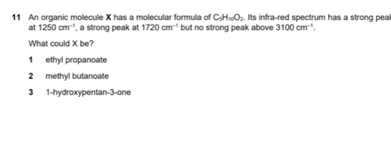 An organic molecule X has a molecular formula of C_5H_10O_2. Its infra-red spectrum has a strong peal
at 1250cm^(-1) , a strong peak at 1720cm^(-1) but no strong peak above 3100cm^(-1). 
What could X be?
1 ethyl propanoate
2 methyl butanoate
3 1-hydroxypentan-3-one