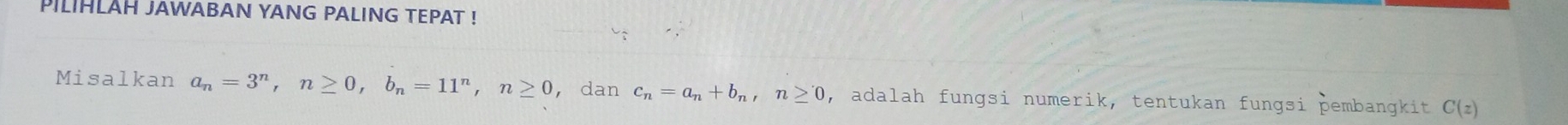 PILIHLAH JAWABAN YANG PALING TEPAT ! 
Misalkan a_n=3^n, n≥ 0, b_n=11^n, n≥ 0 ， dan c_n=a_n+b_n, n≥ 0 , adalah fungsi numerik, tentukan fungsi þembangkit C(z)