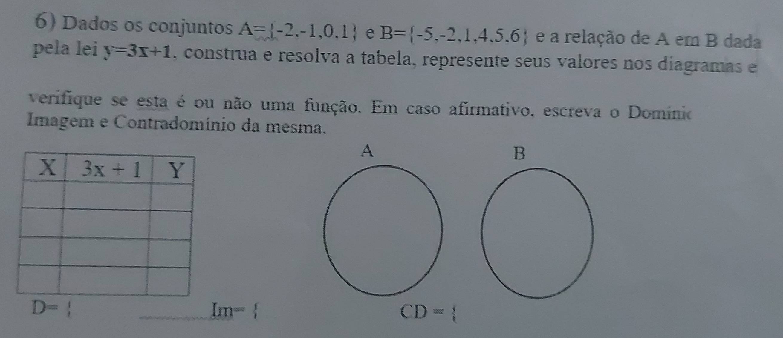 Dados os conjuntos A= -2,-1,0,1 e B= -5,-2,1,4,5,6 e a relação de A em B dada
pela lei y=3x+1 , construa e resolva a tabela, represente seus valores nos diagramas e
verifique se esta é ou não uma função. Em caso afirmativo, escreva o Domínio
Imagem e Contradomínio da mesma.
D= 1
Im=
CD=