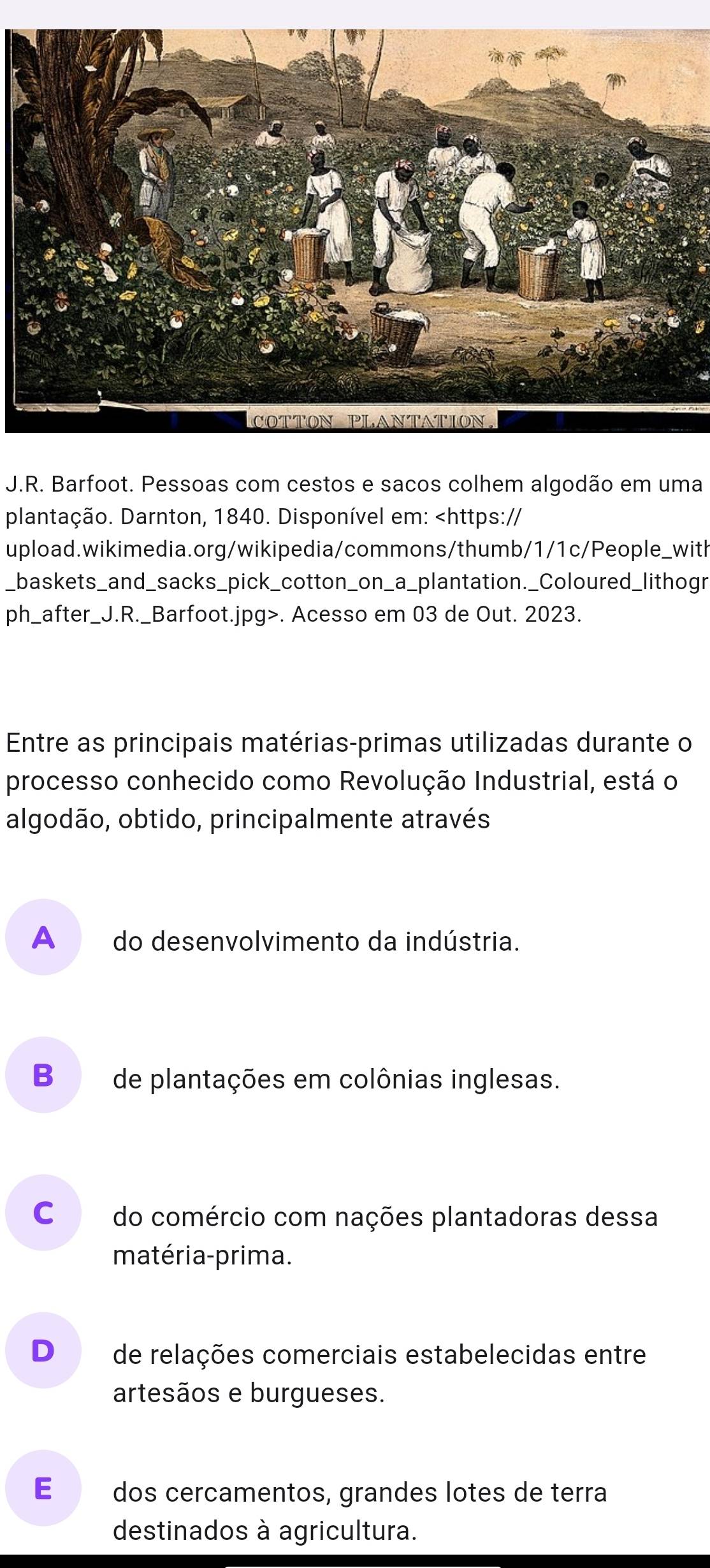 Barfoot. Pessoas com cestos e sacos colhem algodão em uma
plantação. Darnton, 1840. Disponível em:. Acesso em 03 de Out. 2023.
Entre as principais matérias-primas utilizadas durante o
processo conhecido como Revolução Industrial, está o
algodão, obtido, principalmente através
A do desenvolvimento da indústria.
B de plantações em colônias inglesas.
Co do comércio com nações plantadoras dessa
matéria-prima.
D de relações comerciais estabelecidas entre
artesãos e burgueses.
E dos cercamentos, grandes lotes de terra
destinados à agricultura.