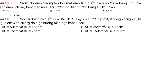 âu 18. Cường độ điện trường tạo bởi một điện tích điểm cách nó 2 cm bằng 10^5 V/m
đách điện tích này bằng bao nhiêu thì cường độ điện trường bằng 4. 10^5V/m .. 2cm B. 1cm C. 4cm
D. 5cm
âu 19. Cho hai điện tích điểm q_1=36.10^(-6)C và q_2=4.10^(-6)C. đặt ở A, B trong không khí, AB
Tại điểm C có cường độ điện trường tổng hợp bằng 0 với:
AC=50cm và BC=150cm. B. AC=25cm và BC=75cm.
AC=75cm và BC=25cm. D. AC=150cm và BC=50cm.