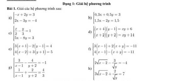 Dạng 1: Giải hhat c phương trình 
Bài 1. Giải các hệ phương trình sau: 
a) beginarrayl -x+2y=3 2x-3y=-4endarray. beginarrayl 0,3x+0.5y=3 1,5x-2y=1,5endarray.
b) 
c) beginarrayl  x/2 - y/3 =1 5x-8y=3endarray. beginarrayl (x+4)(y-1)=xy+6 (x+2)(y+2)=xy+14endarray.
d) 
c) beginarrayl 3(x+1)-2(y-1)=4 4(x-2)+3(y+1)=5endarray. beginarrayl 3(x-1)+2(x+y)=-11 4(x-1)-(x+y)=-11endarray.
f) 
g) beginarrayl  3/x-1 - 4/y+2 =-1  1/x-1 + 2/y+2 = 4/3 endarray. beginarrayl 2sqrt(x-2)- 3/sqrt(y) =-4 3sqrt(x-2)+ 2/sqrt(y) =7endarray.
h