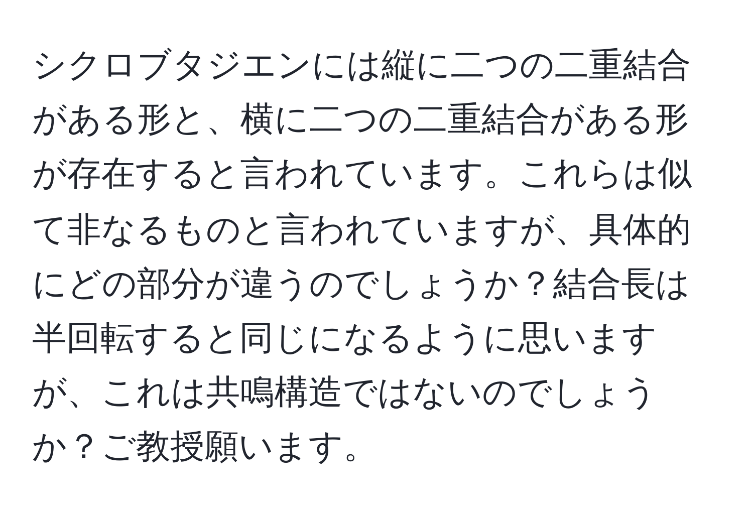 シクロブタジエンには縦に二つの二重結合がある形と、横に二つの二重結合がある形が存在すると言われています。これらは似て非なるものと言われていますが、具体的にどの部分が違うのでしょうか？結合長は半回転すると同じになるように思いますが、これは共鳴構造ではないのでしょうか？ご教授願います。