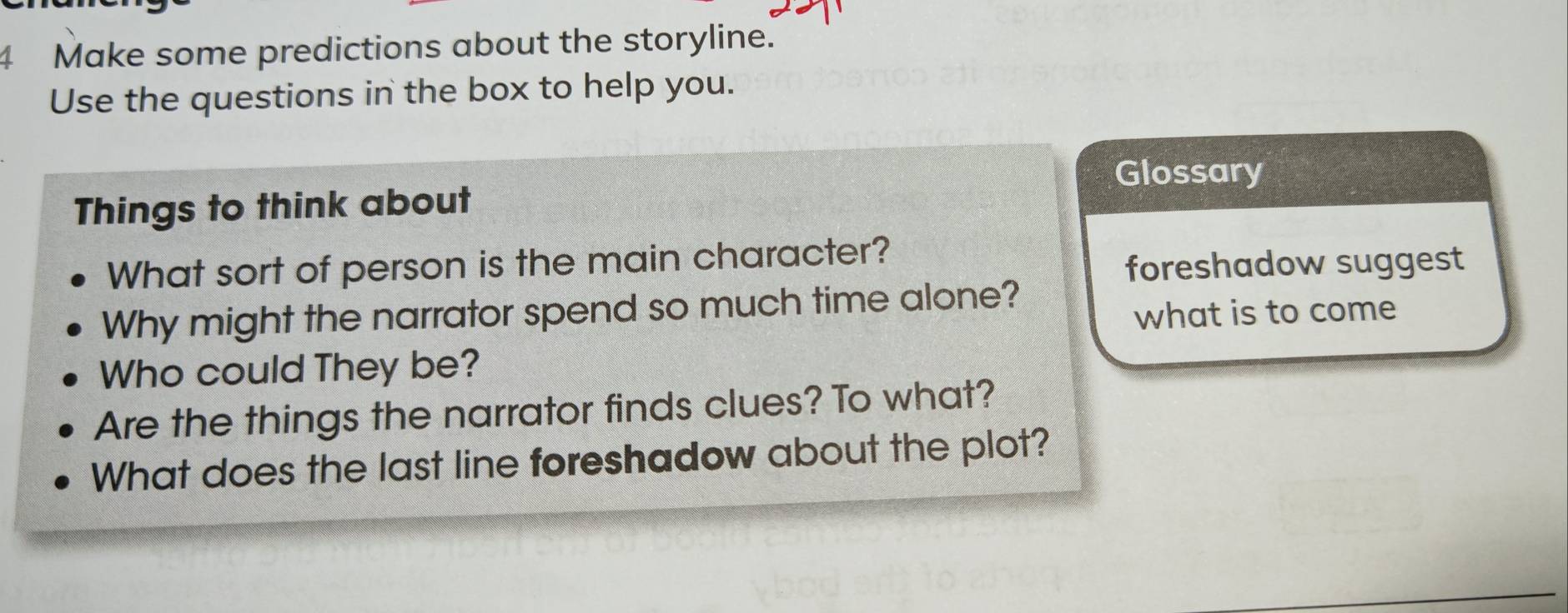 Make some predictions about the storyline. 
Use the questions in the box to help you. 
Glossary 
Things to think about 
What sort of person is the main character? 
foreshadow suggest 
Why might the narrator spend so much time alone? 
what is to come 
Who could They be? 
Are the things the narrator finds clues? To what? 
What does the last line foreshadow about the plot?