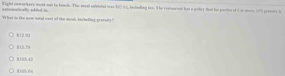 Eight coworkers went out to lunch. The meal subtotal was $87.64, including tax. The restaurant has a policy that for parties of 6 or more, 18% gratuity is
automatically added in.
What is the new total cost of the meal, including gratuity?
$12.93
$15.78
$103.42
$105.64