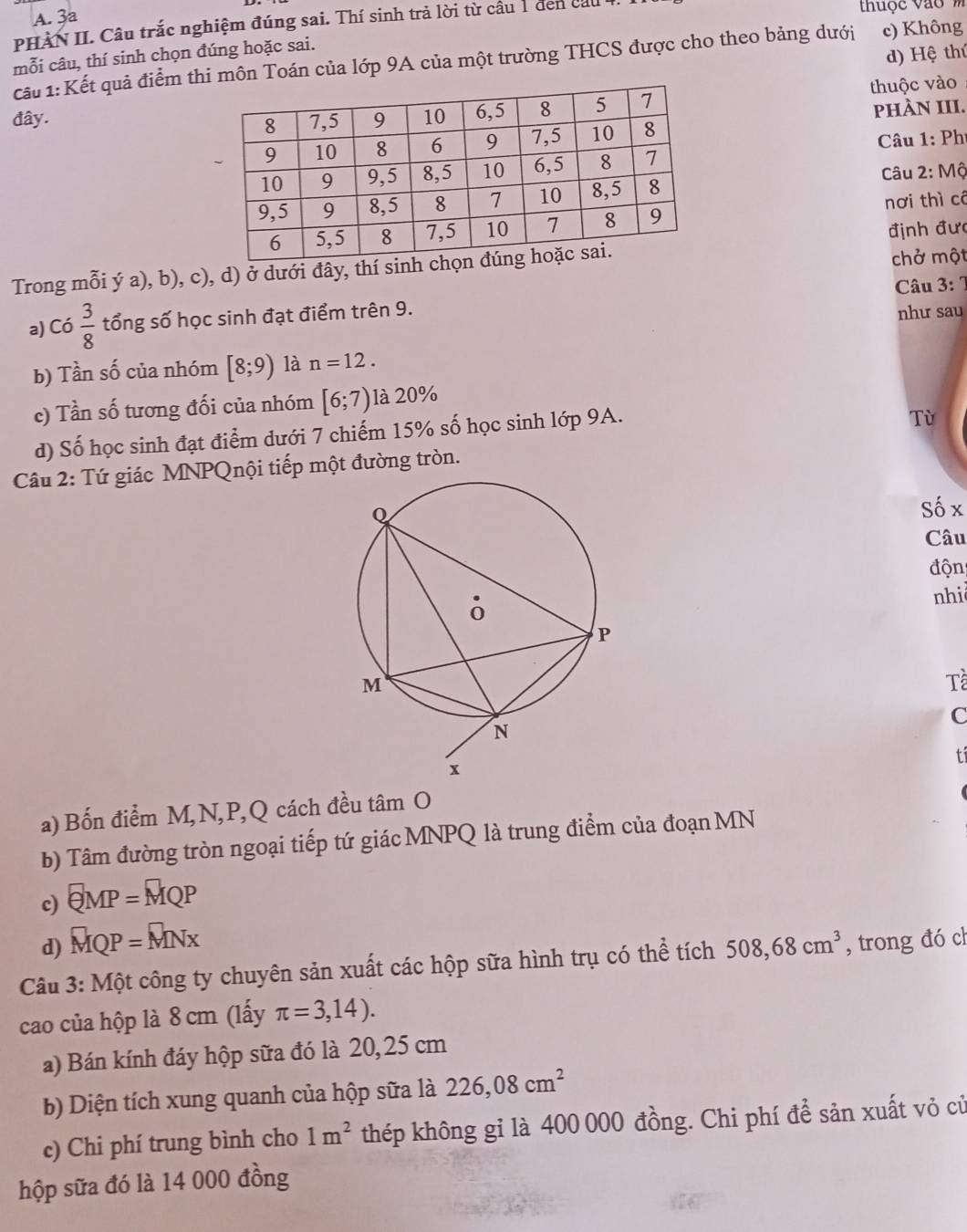 3a
PHÀN II. Câu trắc nghiệm đúng sai. Thí sinh trả lời từ câu 1 đen cầu  tuộc vào  m
mỗi câu, thí sinh chọn đúng hoặc sai.
d) Hệ thứ
cấu 1: Kết quả điểm thi môn Toán của lớp 9A của một trường THCS được cho theo bảng dưới c) Không
đây.  thuộc vào
phÀN III.
Câu 1: Phí
Câu 2: Mộ
nơi thì có
định đưc
Trong mỗi ý a), b), c), d) ở dưới đây, thí  chở một
Câu 3: 7
a) Có  3/8  tổng số học sinh đạt điểm trên 9.
như sau
b) Tần số của nhóm [8;9) là n=12.
c) Tần số tương đối của nhóm [6;7) là 20%
d) Số học sinh đạt điểm dưới 7 chiếm 15% số học sinh lớp 9A.
Tù
Câu 2: Tứ giác MNPQnội tiếp một đường tròn.
Số x
Câu
độn
nhid
Tề
C
t
a) Bốn điểm M,N,P,Q cách đều tan O
b) Tâm đường tròn ngoại tiếp tứ giác MNPQ là trung điểm của đoạn MN
c) QMP=MQP
d) MQP=MNx
Câu 3:Mhat Qt : công ty chuyên sản xuất các hộp sữa hình trụ có thể tích 508,68cm^3 , trong đó ch
cao của hộp là 8 cm (lấy π =3,14).
a) Bán kính đáy hộp sữa đó là 20,25 cm
b) Diện tích xung quanh của hộp sữa là 226,08cm^2
c) Chi phí trung bình cho 1m^2 thép không gỉ là 400 000 đồng. Chi phí để sản xuất vỏ cử
hộp sữa đó là 14 000 đồng