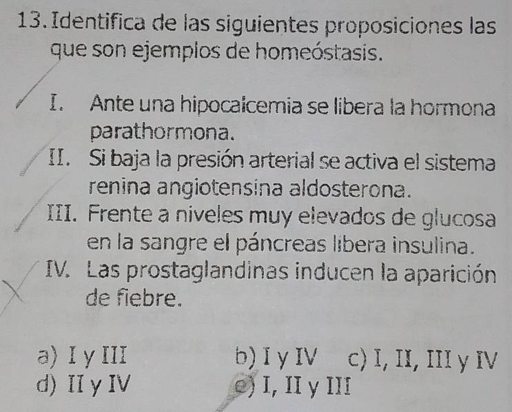 Identifica de las siguientes proposiciones las
que son ejemplos de homeóstasis.
I. Ante una hipocalcemia se libera la hormona
parathormona.
II. Si baja la presión arterial se activa el sistema
renina angiotensina aldosterona.
III. Frente a niveles muy elevados de glucosa
en la sangre el páncreas libera insulina.
IV. Las prostaglandinas inducen la aparición
de fiebre.
a) I yIII b)I y IV c) I, II, III y IV
d)IIγI ○) I, II y III