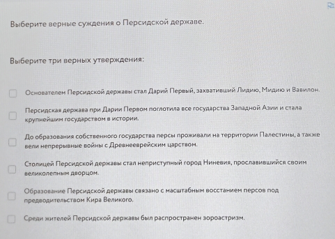 2
Выберите верные суждения о Персидской держкаве.
Выбериτе τри верных утверждения:
Основаτелеη Πерсидской дерхκавы сτал даρий Πервыйδзахвαаτηвший лидиίοе Миηдиίοίηη Βαавиелоне
Персидская державаπρи Даρии Πервом поглоτила все государсτва заладной Азии и стала
κругнейшим госудаρсτвоΜ в исΤоρии.
До образования собственного государства герсы лроживалина терриτории Πалестиныη атакхе
вели непрерывные войны с Древнееврейским царством.
Столиηцей Πеρсидской деρκавы сτал неπрисτулηыйαгоροд НΕиеневияη πрославившийся своим
великолеΠным дворцом
Образование Персидской державы связано с масштабным восстанием лерсов год
предводиτельством Κира Βеликого.
Срρеди жителей Πерсидской державы был расπросτранен зороасτризм,