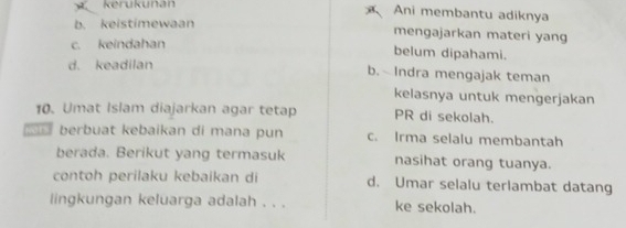 kerukunan Ani membantu adiknya
b. keistimewaan
mengajarkan materi yang
c. keindahan belum dipahami.
d. keadilan b. Indra mengajak teman
kelasnya untuk mengerjakan
10. Umat Islam diajarkan agar tetap PR di sekolah.
berbuat kebaikan di mana pun c. Irma selalu membantah
berada. Berikut yang termasuk nasihat orang tuanya.
contoh perilaku kebaikan di d. Umar selalu terlambat datang
lingkungan keluarga adalah . . . ke sekolah.