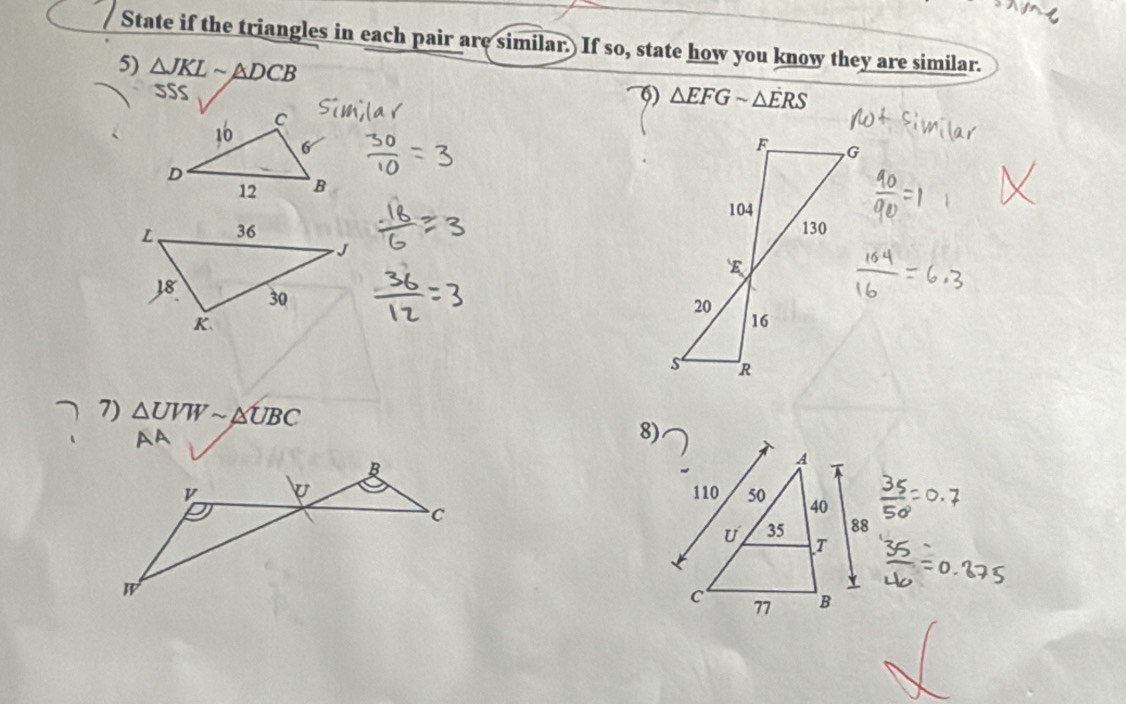 State if the triangles in each pair are similar. If so, state how you know they are similar. 
5) △ JKLsim △ DCB
5SS φ) △ EFGsim △ ERS

7) △ UVWsim △ UBC
8)