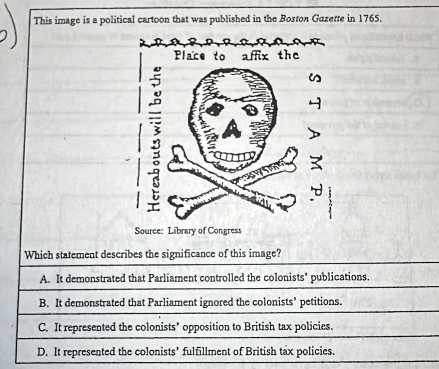 This image is a political cartoon that was published in the Boston Gazette in 1765.
Which statement describes the significance of this image?
A. It demonstrated that Parliament controlled the colonists’ publications.
B. It demonstrated that Parliament ignored the colonists’ petitions.
C. It represented the colonists’ opposition to British tax policies.
D. It represented the colonists’ fulfillment of British tax policies.