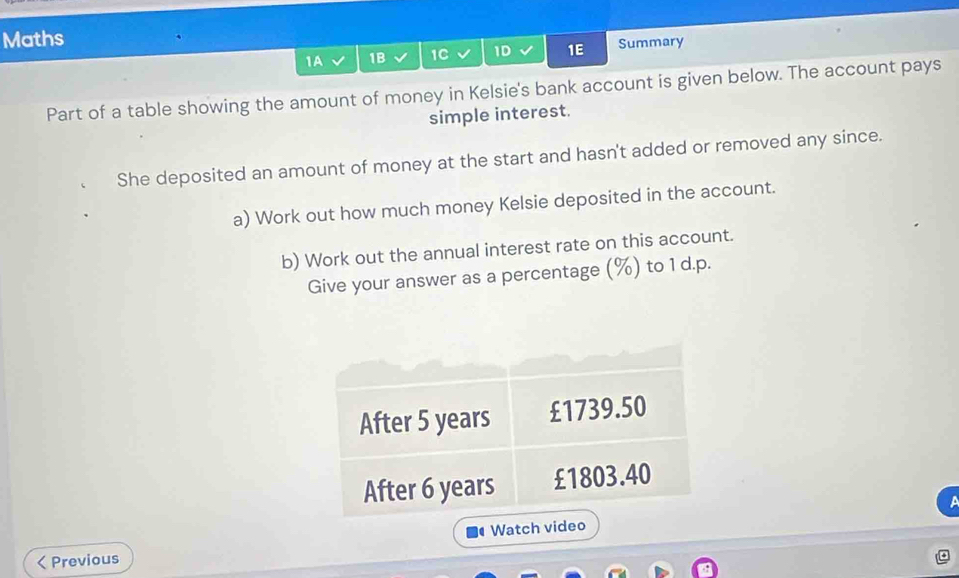 Maths 
1A 1B 1C 1D 1E Summary 
Part of a table showing the amount of money in Kelsie's bank account is given below. The account pays 
simple interest. 
She deposited an amount of money at the start and hasn't added or removed any since. 
a) Work out how much money Kelsie deposited in the account. 
b) Work out the annual interest rate on this account. 
Give your answer as a percentage (%) to 1 d.p. 
< Previous Watch vid