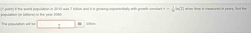 If the world population in 2010 was 7 billion and it is growing exponentially with growth constant r= 1/20 ln (2) when time is measured in years, find the 
population (in billions) in the year 2060. 
The population will be 333 billion.
