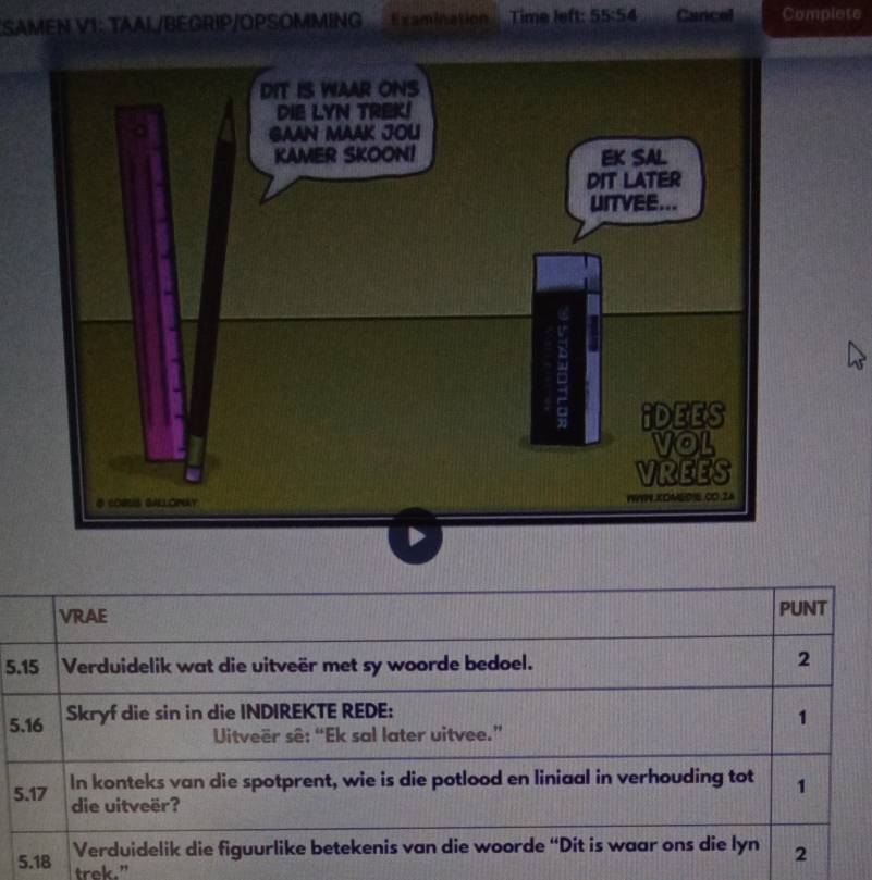 SAMEN V1: TAAL/BEGRIP/OPSOMMING Examination Time left: 55:54 Cancel Complete 
VRAE PUNT 
5. 15 Verduidelik wat die uitveër met sy woorde bedoel. 
2 
5. 16 Skryf die sin in die INDIREKTE REDE: 
1 
Uitveër sê: “Ek sal later uitvee.” 
5. 17 In konteks van die spotprent, wie is die potlood en liniaal in verhouding tot 1
die uitveër? 
5. 18 Verduidelik die figuurlike betekenis van die woorde “Dit is waar ons die lyn 2
trek."