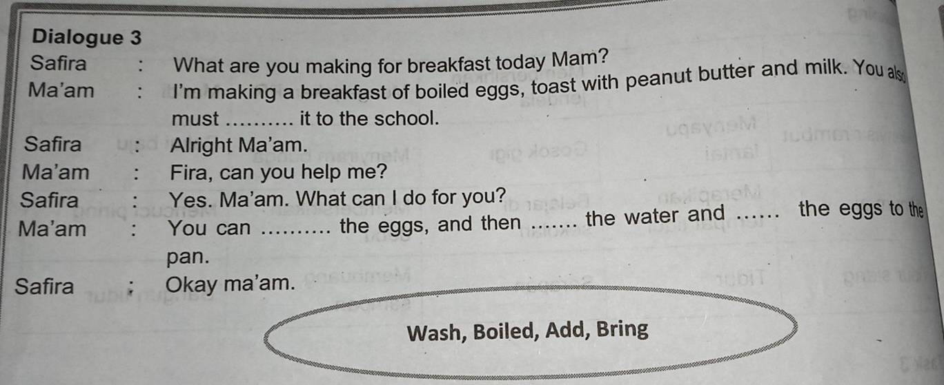 Dialogue 3 
Safira . What are you making for breakfast today Mam? 
Ma'am . I'm making a breakfast of boiled eggs, toast with peanut butter and milk. You als 
must _it to the school. 
Safira Alright Ma'am. 
Ma'am : Fira, can you help me? 
Safira . Yes. Ma'am. What can I do for you? 
Ma'am : You can _the eggs, and then _the water and _the eggs to the 
pan. 
Safira ; Okay ma'am. 
Wash, Boiled, Add, Bring