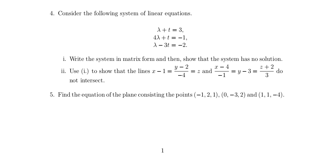 Consider the following system of linear equations.
lambda +t=3,
4lambda +t=-1,
lambda -3t=-2. 
i. Write the system in matrix form and then, show that the system has no solution. 
ii. Use (i.) to show that the lines x-1= (y-2)/-4 =z and  (x-4)/-1 =y-3= (z+2)/3  do 
not intersect. 
5. Find the equation of the plane consisting the points (-1,2,1), (0,-3,2) and (1,1,-4). 
1