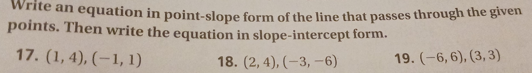 Write an equation in point-slope form of the line that passes through the given 
points. Then write the equation in slope-intercept form. 
17. (1,4),(-1,1) 18. (2,4),(-3,-6) 19. (-6,6),(3,3)