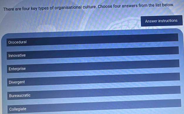 There are four key types of organisational culture. Choose four answers from the list below.
Answer instructions
Orocedural
Innovative
Enterprise
Divergent
Bureaucratic
Collegiate