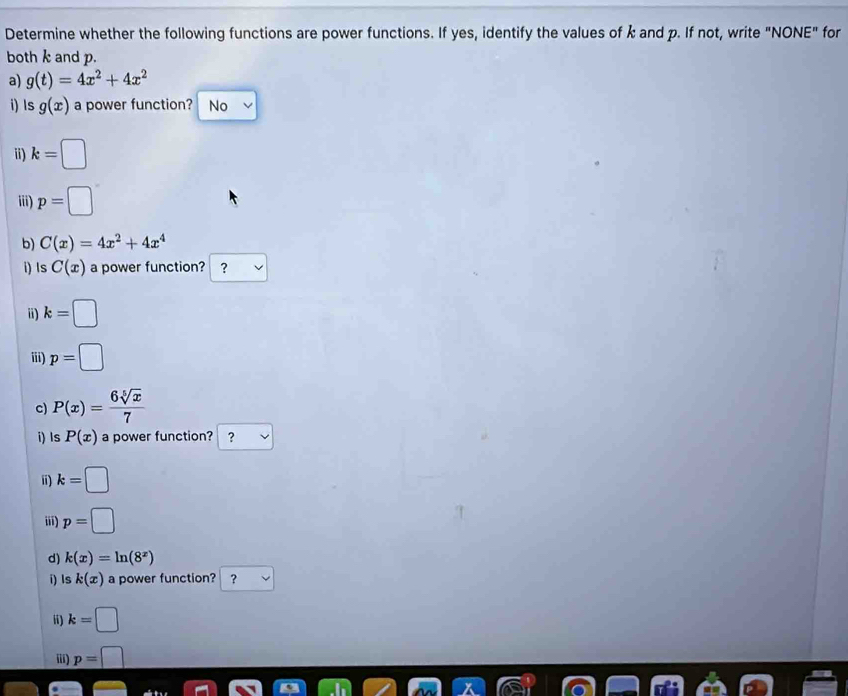 Determine whether the following functions are power functions. If yes, identify the values of k and p. If not, write "NONE" for 
both k and p. 
a) g(t)=4x^2+4x^2
i) Is g(x) a power function? No 
i) k=□
iii) p=□
b) C(x)=4x^2+4x^4
i) Is C(x) a power function? ？ 
i) k=□
iii) p=□
c) P(x)= 6sqrt[5](x)/7 
i) ls P(x) a power function? ? 
i) k=□
iii) p=□
d) k(x)=ln (8^x)
i) ls k(x) a power function? ? 
ii) k=□
iii) p=□