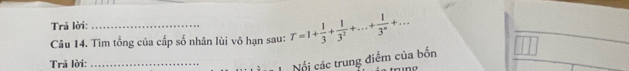 Trã lời: 
Câu 14. Tìm tổng của cấp số nhân lùi vô hạn sau: T=1+ 1/3 + 1/3^2 +...+ 1/3^n +... 
Trã lời:_ 
Nổi các trung điểm của bốn