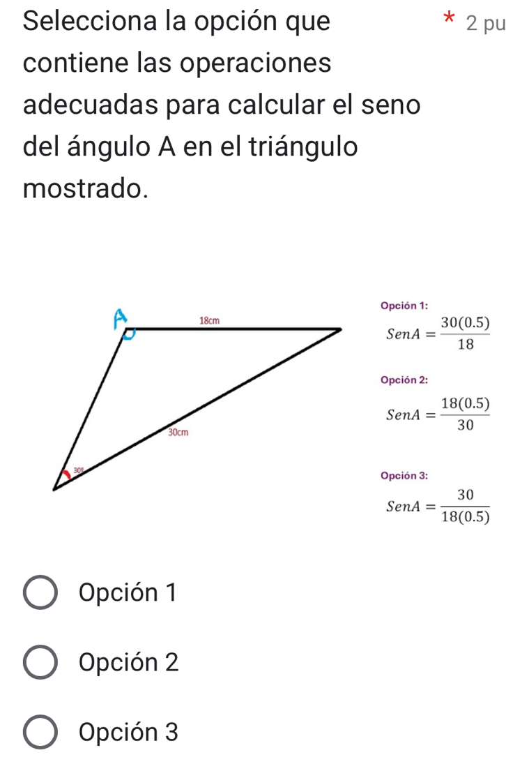 Selecciona la opción que 2 pu
contiene las operaciones
adecuadas para calcular el seno
del ángulo A en el triángulo
mostrado.
Opción 1:
SenA= (30(0.5))/18 
Opción 2:
SenA= (18(0.5))/30 
Opción 3:
SenA= 30/18(0.5) 
Opción 1
Opción 2
Opción 3